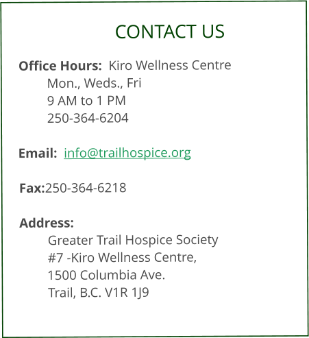 CONTACT US  Office Hours:  Kiro Wellness Centre Mon., Weds., Fri  9 AM to 1 PM     250-364-6204  Email:  info@trailhospice.org  Fax:	250-364-6218  Address:  Greater Trail Hospice Society #7 -Kiro Wellness Centre, 1500 Columbia Ave.     Trail, B.C. V1R 1J9